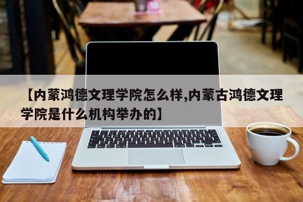 【内蒙鸿德文理学院怎么样,内蒙古鸿德文理学院是什么机构举办的】