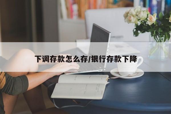 下调存款怎么存/银行存款下降