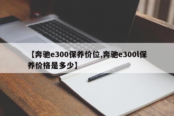 【奔驰e300保养价位,奔驰e300l保养价格是多少】