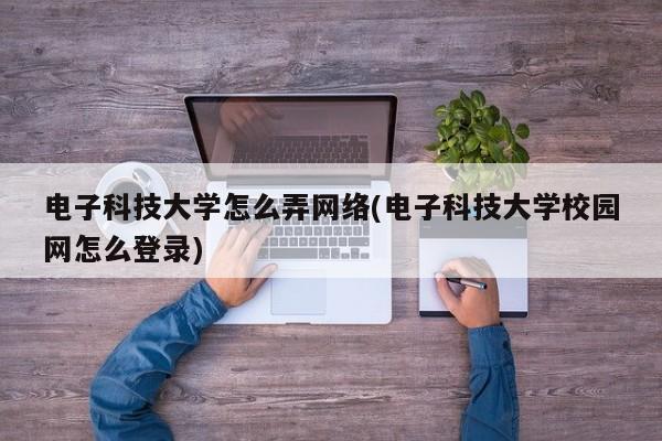 电子科技大学怎么弄网络(电子科技大学校园网怎么登录)