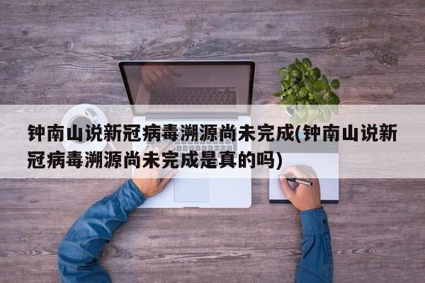 钟南山说新冠病毒溯源尚未完成(钟南山说新冠病毒溯源尚未完成是真的吗)