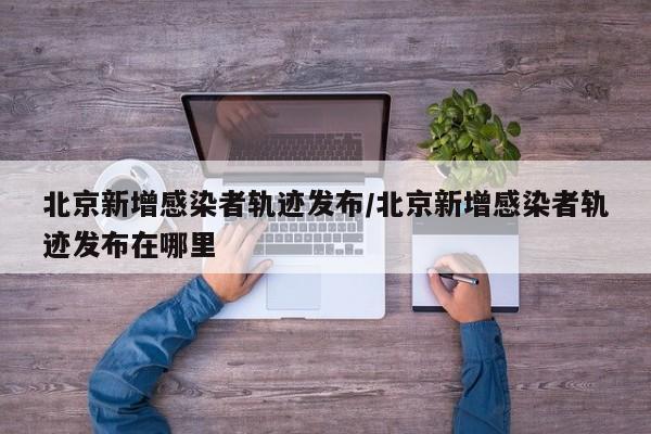 北京新增感染者轨迹发布/北京新增感染者轨迹发布在哪里