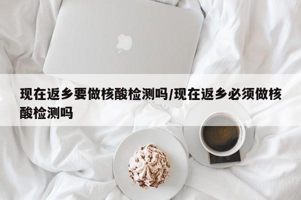 现在返乡要做核酸检测吗/现在返乡必须做核酸检测吗