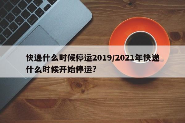快递什么时候停运2019/2021年快递什么时候开始停运?