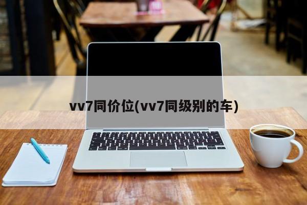 vv7同价位(vv7同级别的车)
