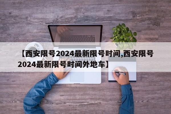 【西安限号2024最新限号时间,西安限号2024最新限号时间外地车】