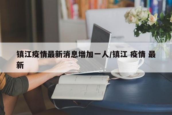 镇江疫情最新消息增加一人/镇江 疫情 最新