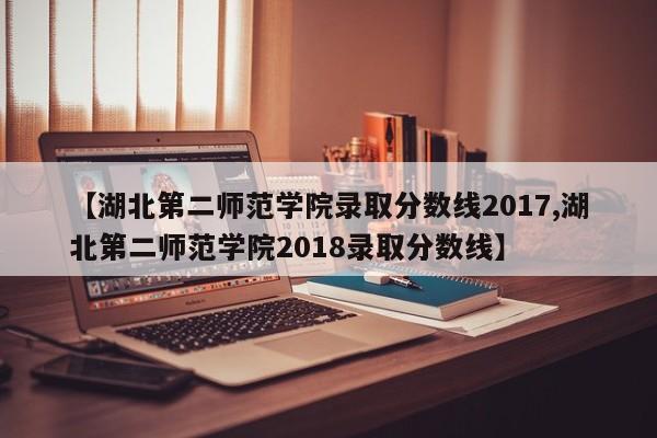 【湖北第二师范学院录取分数线2017,湖北第二师范学院2018录取分数线】
