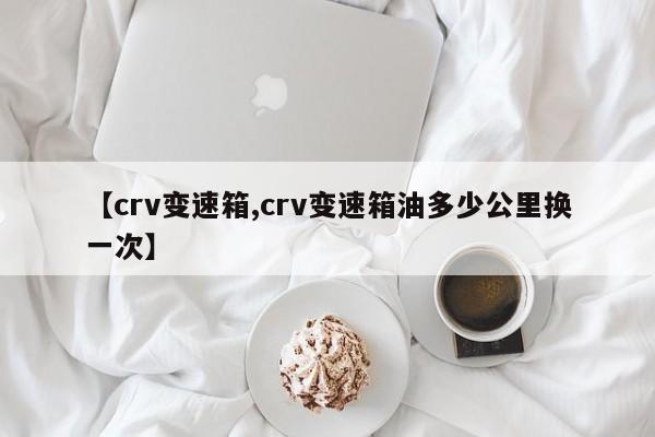 【crv变速箱,crv变速箱油多少公里换一次】