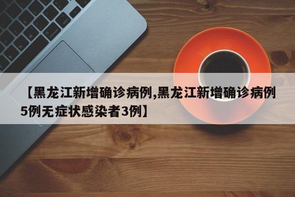 【黑龙江新增确诊病例,黑龙江新增确诊病例5例无症状感染者3例】