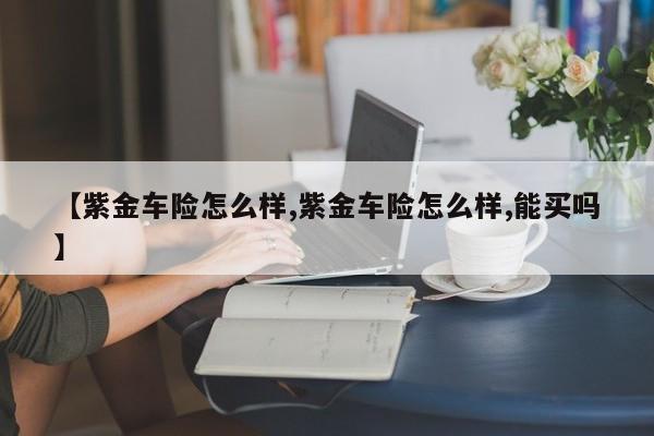 【紫金车险怎么样,紫金车险怎么样,能买吗】