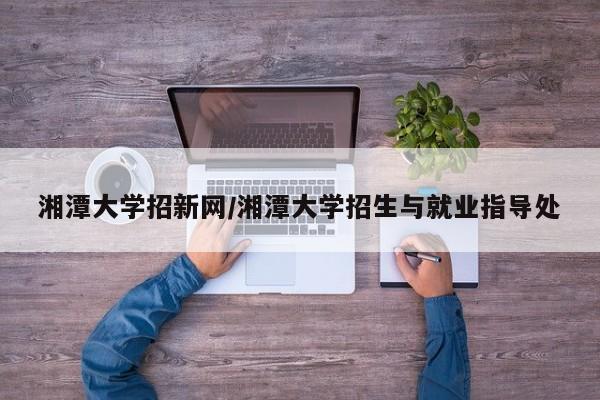 湘潭大学招新网/湘潭大学招生与就业指导处