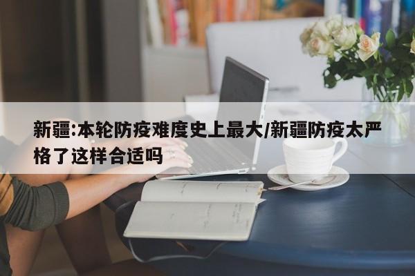 新疆:本轮防疫难度史上最大/新疆防疫太严格了这样合适吗
