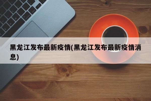 黑龙江发布最新疫情(黑龙江发布最新疫情消息)