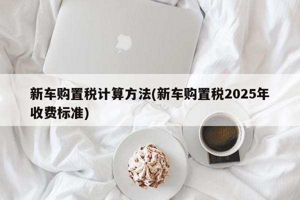 新车购置税计算方法(新车购置税2025年收费标准)