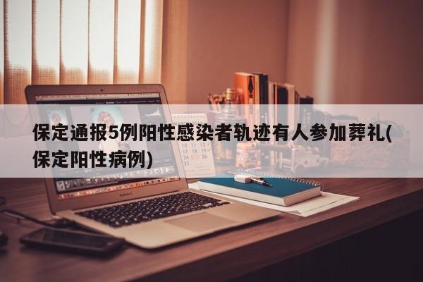 保定通报5例阳性感染者轨迹有人参加葬礼(保定阳性病例)