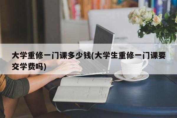 大学重修一门课多少钱(大学生重修一门课要交学费吗)