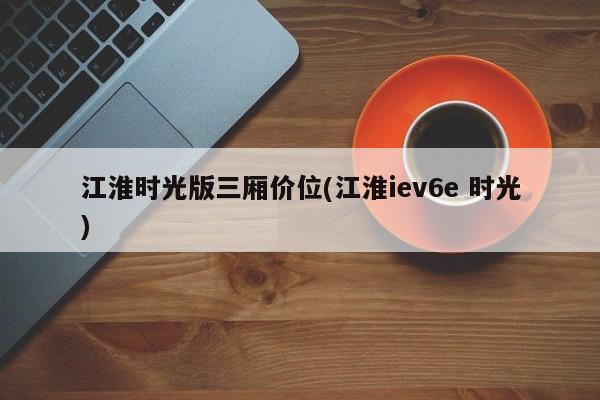 江淮时光版三厢价位(江淮iev6e 时光)