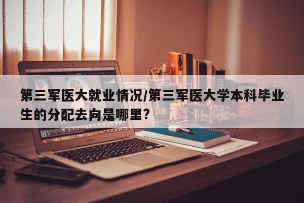 第三军医大就业情况/第三军医大学本科毕业生的分配去向是哪里?