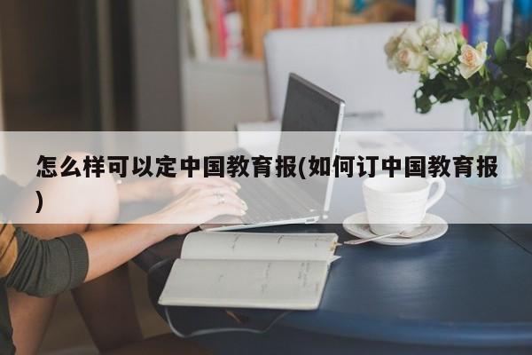 怎么样可以定中国教育报(如何订中国教育报)