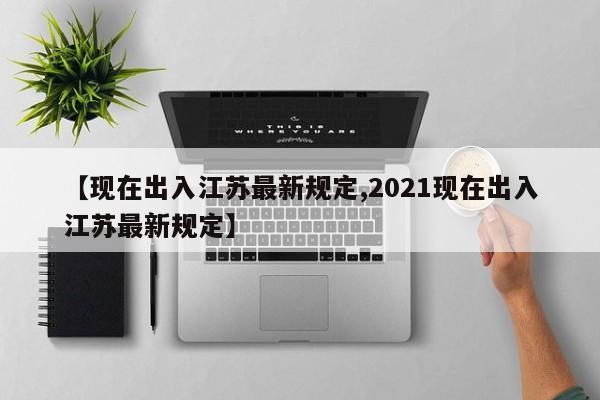 【现在出入江苏最新规定,2021现在出入江苏最新规定】