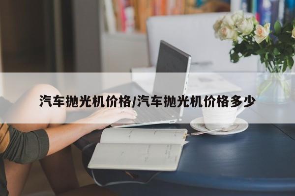 汽车抛光机价格/汽车抛光机价格多少