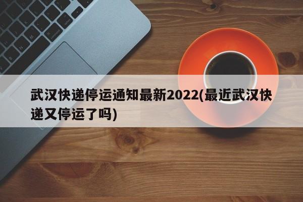 武汉快递停运通知最新2022(最近武汉快递又停运了吗)