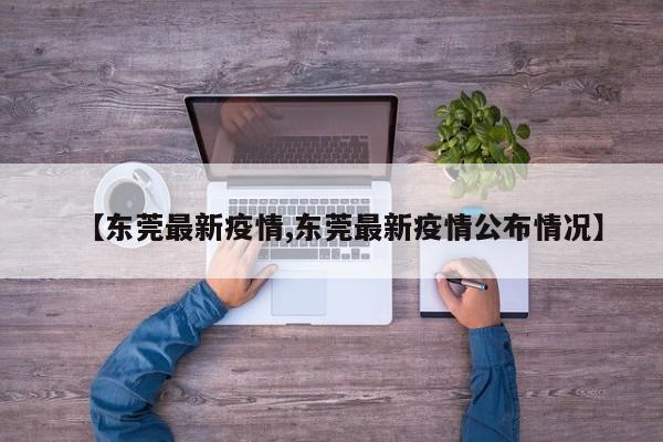 【东莞最新疫情,东莞最新疫情公布情况】