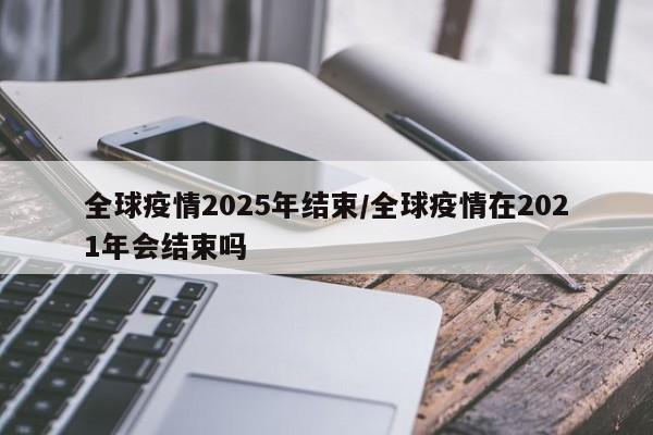 全球疫情2025年结束/全球疫情在2021年会结束吗