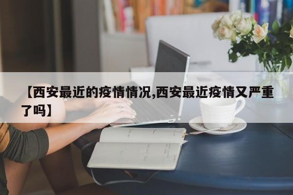 【西安最近的疫情情况,西安最近疫情又严重了吗】