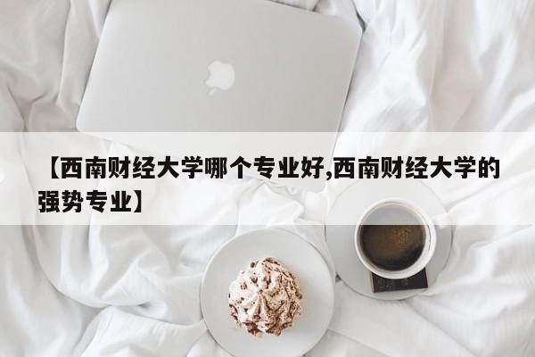 【西南财经大学哪个专业好,西南财经大学的强势专业】