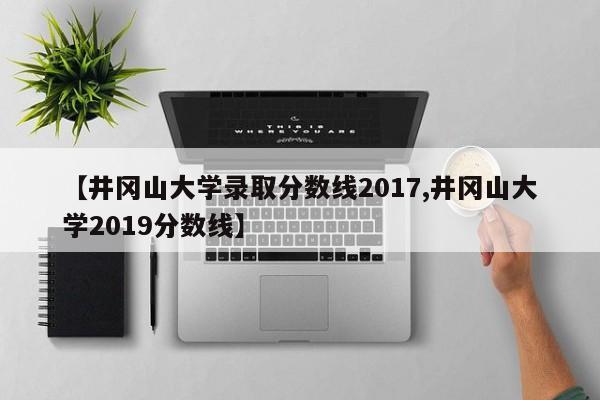 【井冈山大学录取分数线2017,井冈山大学2019分数线】