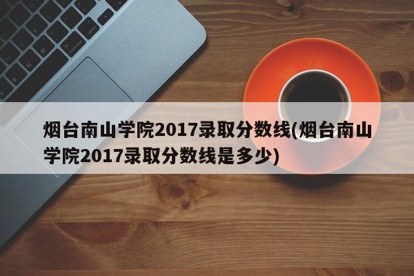 烟台南山学院2017录取分数线(烟台南山学院2017录取分数线是多少)