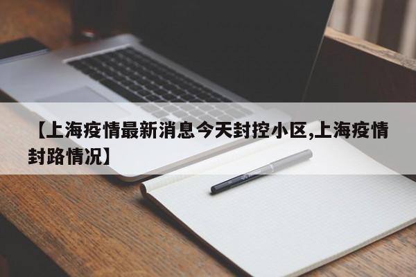 【上海疫情最新消息今天封控小区,上海疫情封路情况】