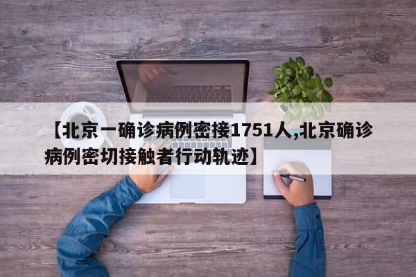 【北京一确诊病例密接1751人,北京确诊病例密切接触者行动轨迹】